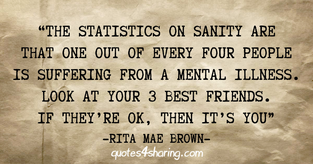 "The statistics on sanity are that one out of every four people is suffering from a mental illness. Look at your 3 best friends. If they're ok, then it's you" - Rita Mae Brown