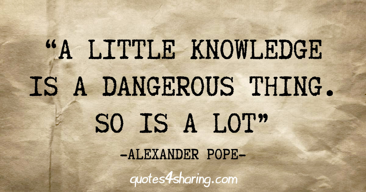 "A little knowledge is a dangerous thing. So is a lot" - Alexander Pope