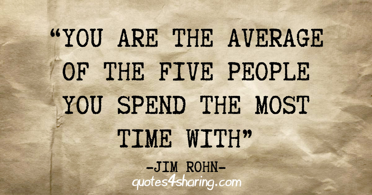 "You are the average of the five people you spend the most time with" - Jim Rohn