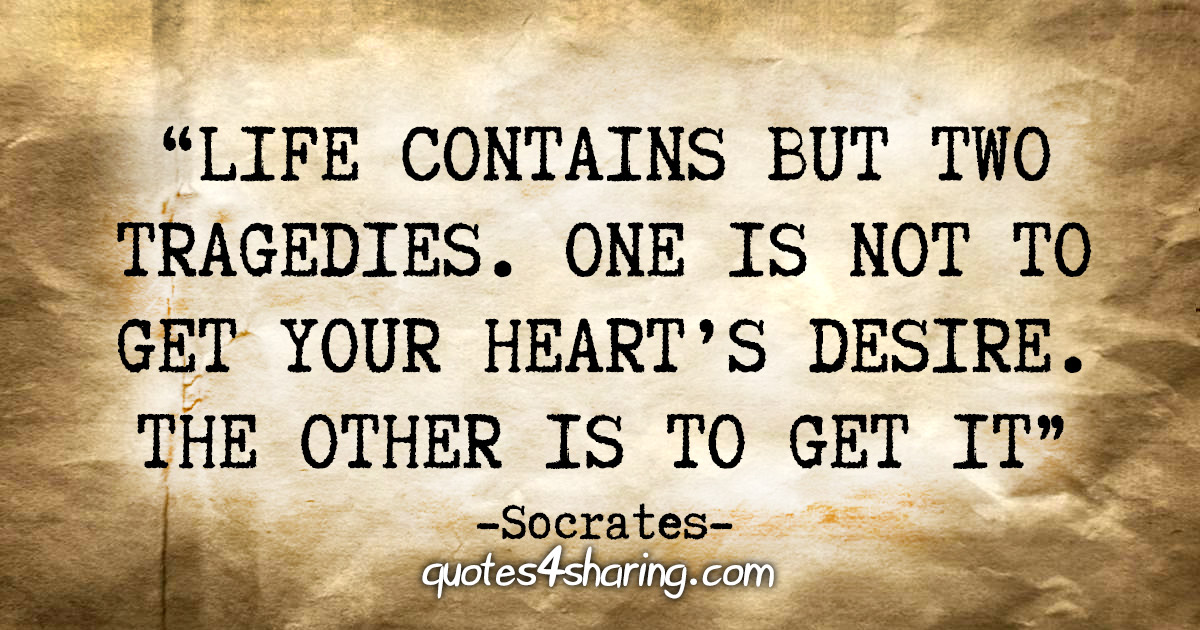 "Life contains but two tragedies. One is not to get your heart’s desire. The other is to get it" - Socrates