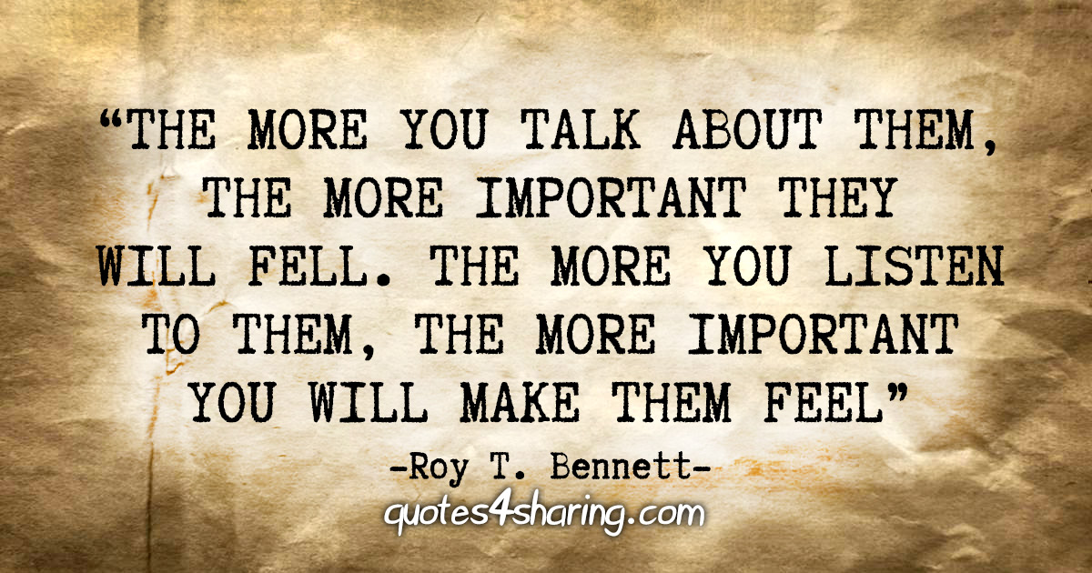 "The more you talk about them, the more important they will feel. The more you listen to them, the more important you will make them feel" - Roy T. Bennett