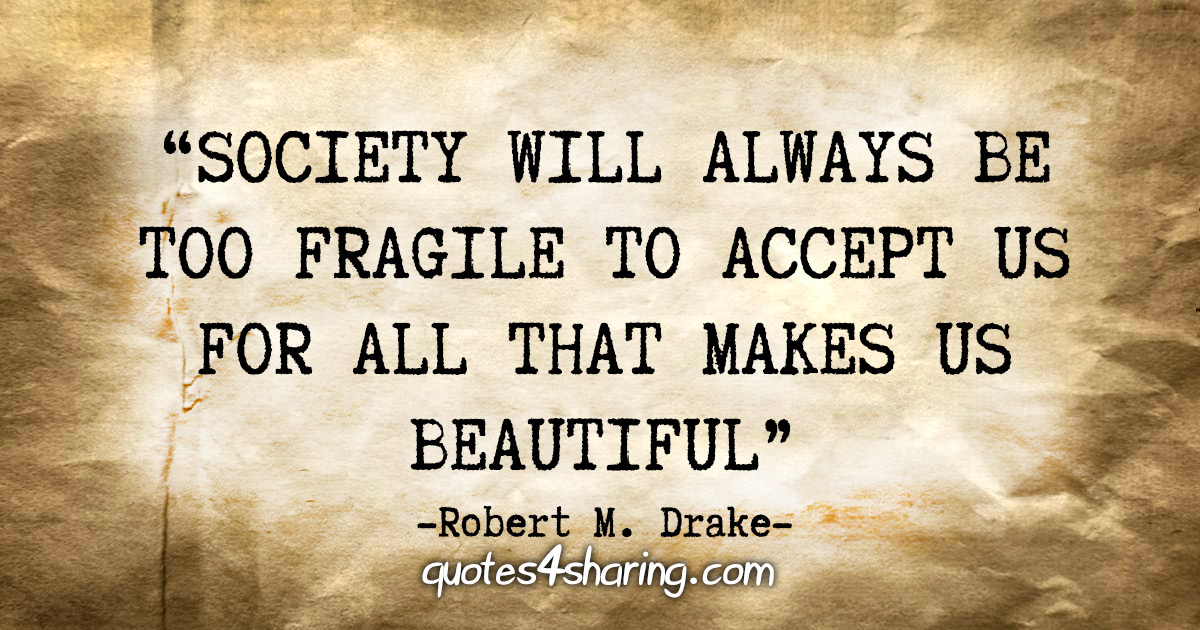 "Society will always be too fragile to accept us for all that makes us beautiful" - Robert M. Drake