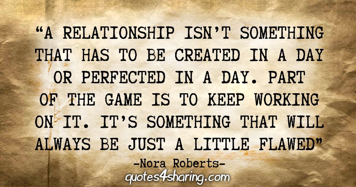 "A relationship isn't something that has to be created in a day or perfected in a day. Part of the game is to keep working on it. It's something that will always be just a little flawed" - Nora Roberts